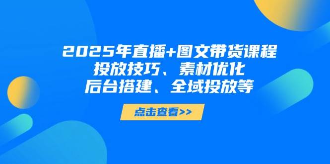 【短视频运营】2025年直播+图文带货课程，投放技巧、素材优化、后台搭建、全域投放等